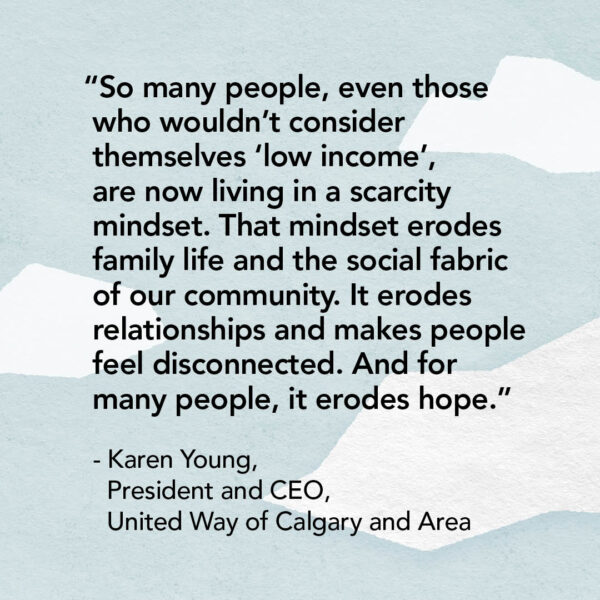 “So many people, even those who wouldn’t consider themselves ‘low income’, are now living in a scarcity mindset. That mindset erodes family life and the social fabric of our community. It erodes relationships and makes people feel disconnected. And for many people, it erodes hope.” - Karen Young, president and CEO of United Way of Calgary and Area.